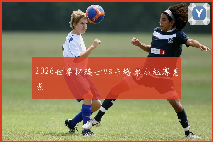 2026世界杯瑞士vs卡塔尔小组赛看点