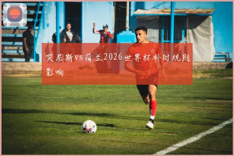 突尼斯vs荷兰2026世界杯补时规则影响