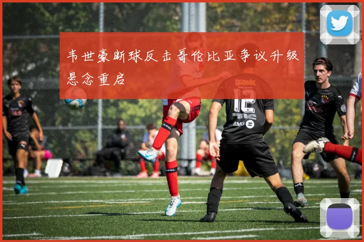 韦世豪断球反击哥伦比亚争议升级悬念重启