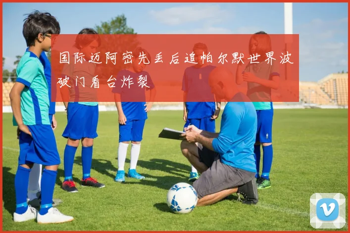 国际迈阿密先丢后追帕尔默世界波破门看台炸裂