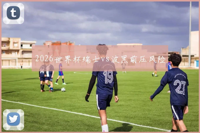 2026世界杯瑞士vs波黑前压风险