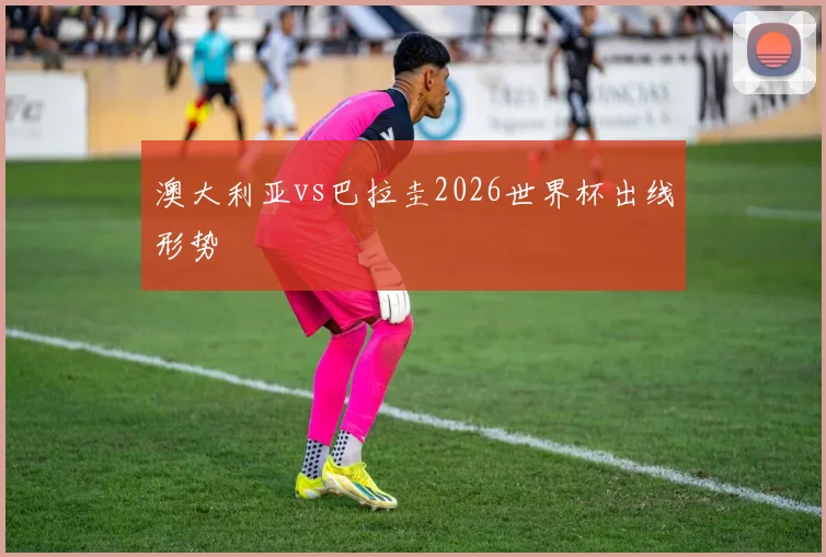 澳大利亚vs巴拉圭2026世界杯出线形势