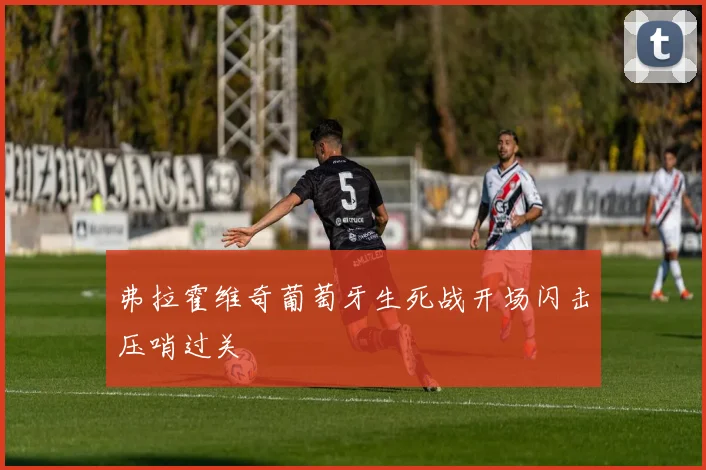 弗拉霍维奇葡萄牙生死战开场闪击压哨过关