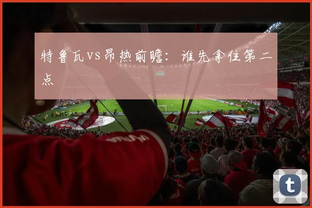 特鲁瓦vs昂热前瞻:谁先拿住第二点