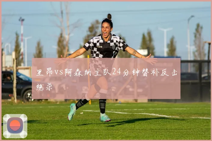 里昂vs阿森纳主队24分钟替补反击绝杀