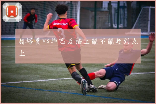 赫塔费vs毕巴后插上能不能赶到点上